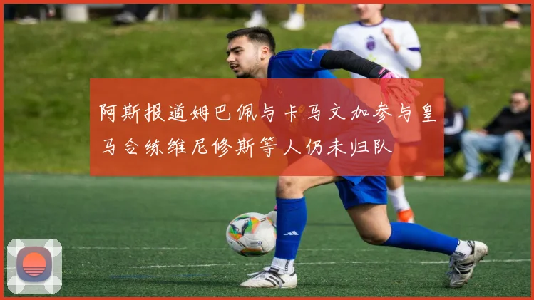 阿斯报道姆巴佩与卡马文加参与皇马合练维尼修斯等人仍未归队