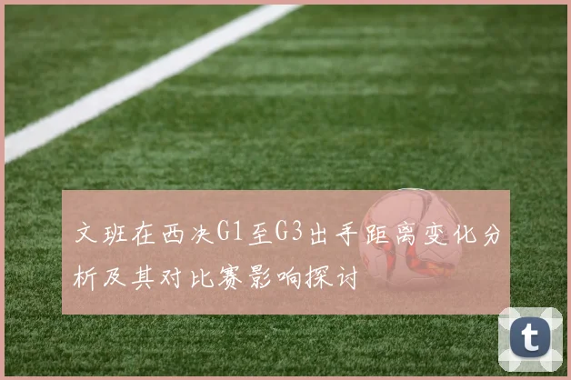 文班在西决G1至G3出手距离变化分析及其对比赛影响探讨