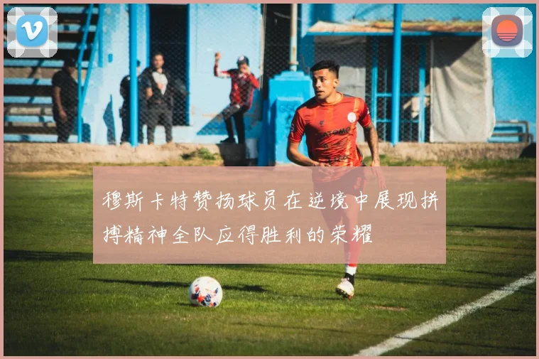 穆斯卡特赞扬球员在逆境中展现拼搏精神全队应得胜利的荣耀
