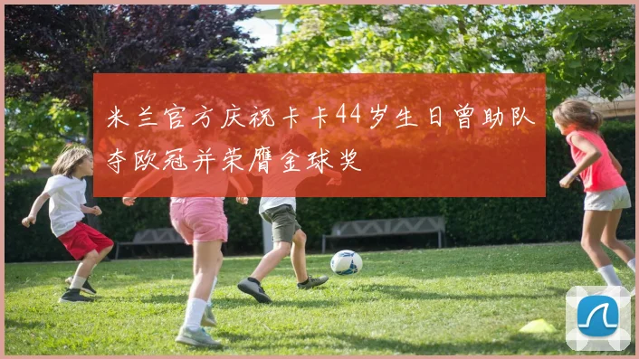 米兰官方庆祝卡卡44岁生日曾助队夺欧冠并荣膺金球奖
