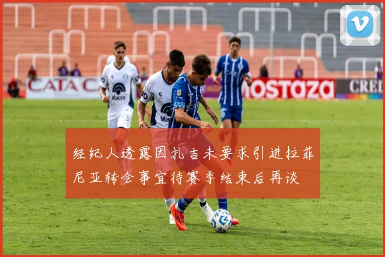 经纪人透露因扎吉未要求引进拉菲尼亚转会事宜待赛季结束后再谈