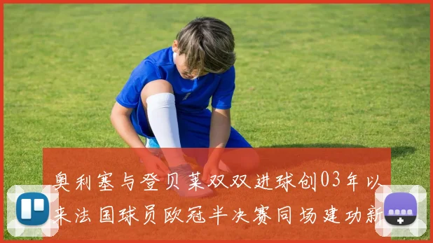 奥利塞与登贝莱双双进球创03年以来法国球员欧冠半决赛同场建功新纪录