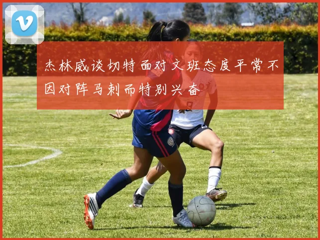 杰林威谈切特面对文班态度平常不因对阵马刺而特别兴奋