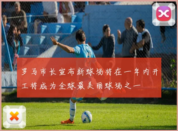 罗马市长宣布新球场将在一年内开工将成为全球最美丽球场之一