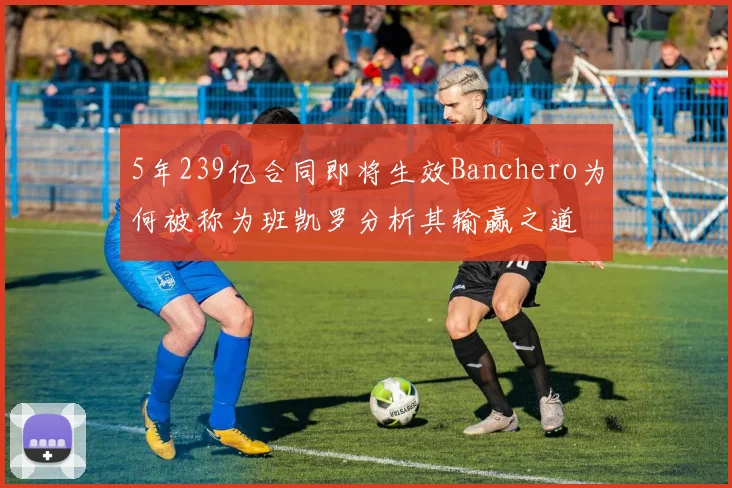 5年239亿合同即将生效Banchero为何被称为班凯罗分析其输赢之道
