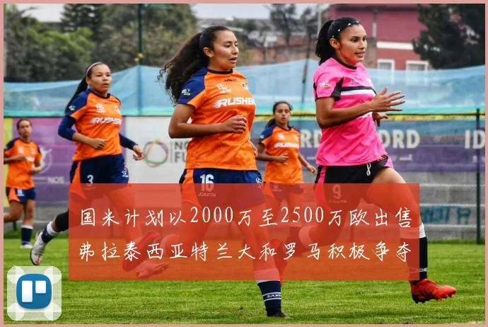 国米计划以2000万至2500万欧出售弗拉泰西亚特兰大和罗马积极争夺