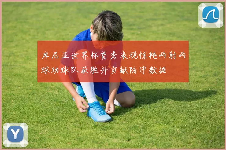 库尼亚世界杯首秀表现惊艳两射两球助球队获胜并贡献防守数据
