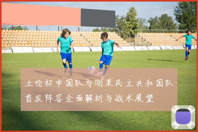土伦杯中国队与刚果民主共和国队首发阵容全面解析与战术展望