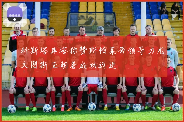 科斯塔库塔称赞斯帕莱蒂领导力尤文图斯正朝着成功迈进