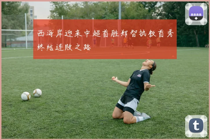 西海岸迎来中超首胜郑智执教首秀终结连败之路