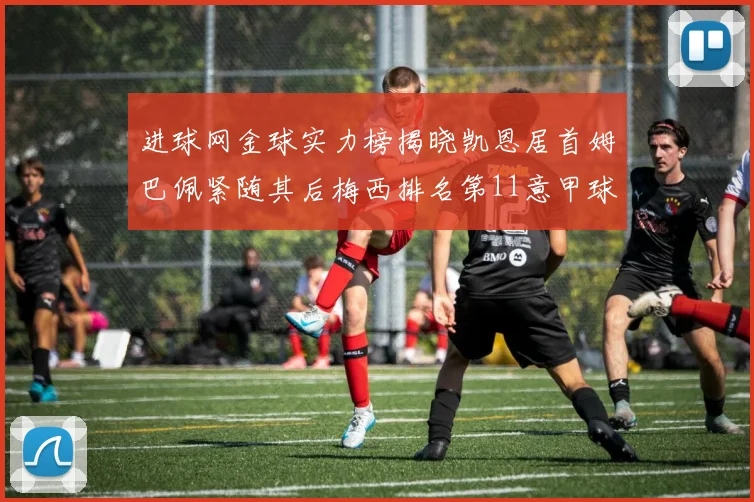 进球网金球实力榜揭晓凯恩居首姆巴佩紧随其后梅西排名第11意甲球员无缘前15