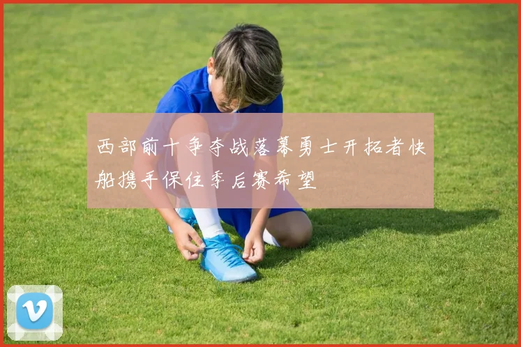 西部前十争夺战落幕勇士开拓者快船携手保住季后赛希望