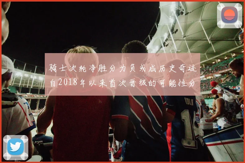 骑士次轮净胜分为负或成历史奇迹自2018年以来首次晋级的可能性分析